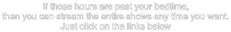 If those hours are past your bedtime, then you can stream the entire shows any time you want. Just click on the links below